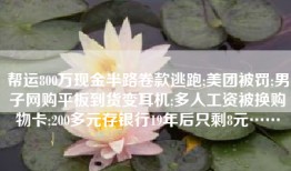 帮运800万现金半路卷款逃跑;美团被罚;男子网购平板到货变耳机;多人工资被换购物卡;200多元存银行19年后只剩8元……