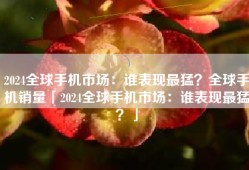 2024全球手机市场：谁表现最猛？全球手机销量「2024全球手机市场：谁表现最猛？」