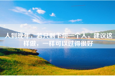 人到晚年，若只剩下你一个人，建议这样做，一样可以过得很好