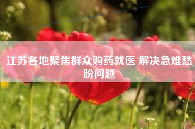 江苏各地聚焦群众购药就医 解决急难愁盼问题