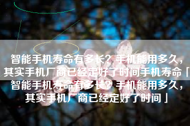智能手机寿命有多长？手机能用多久，其实手机厂商已经定好了时间手机寿命「智能手机寿命有多长？手机能用多久，其实手机厂商已经定好了时间」