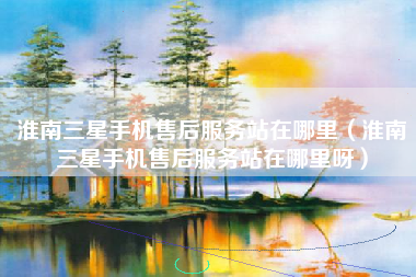 淮南三星手机售后服务站在哪里（淮南三星手机售后服务站在哪里呀）