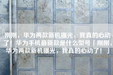 刚刚，华为两款新机曝光，我真的心动了！华为手机最新款是什么型号「刚刚，华为两款新机曝光，我真的心动了！」
