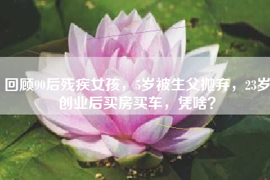 回顾90后残疾女孩，5岁被生父抛弃，23岁创业后买房买车，凭啥？